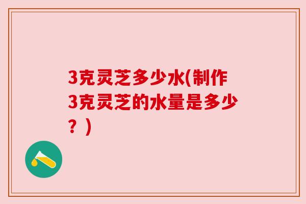 3克灵芝多少水(制作3克灵芝的水量是多少?) 3克灵芝多少水(制作3克灵芝的水量是多少?)