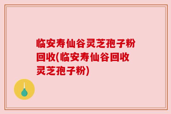临安寿仙谷灵芝孢子粉回收(临安寿仙谷回收灵芝孢子粉)