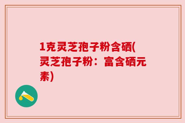 1克灵芝孢子粉含硒(灵芝孢子粉:富含硒元素) 1克灵芝孢子粉含硒(灵芝孢子粉:富含硒元素)