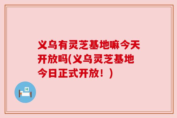 义乌有灵芝基地嘛今天开放吗(义乌灵芝基地今日正式开放！)