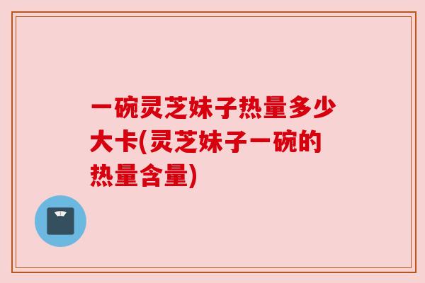 一碗灵芝妹子热量多少大卡(灵芝妹子一碗的热量含量)