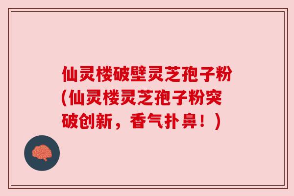 仙灵楼破壁灵芝孢子粉(仙灵楼灵芝孢子粉突破创新，香气扑鼻！)