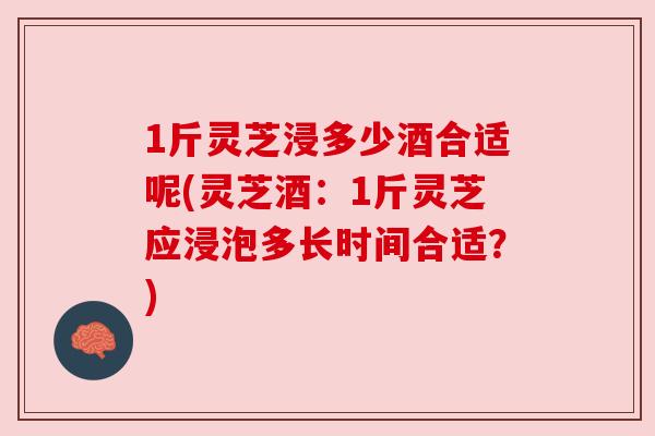 1斤灵芝浸多少酒合适呢(灵芝酒:1斤灵芝应浸泡多长时间合适?) 1斤灵芝浸多少酒合适呢(灵芝酒:1斤灵芝应浸泡多长时间合适?)