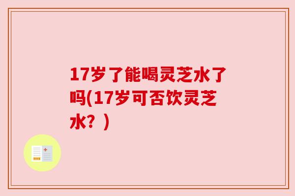 17岁了能喝灵芝水了吗(17岁可否饮灵芝水?) 17岁了能喝灵芝水了吗(17岁可否饮灵芝水?)