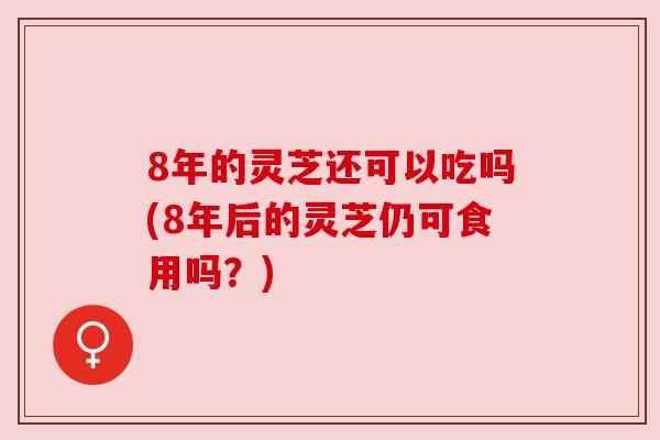 8年的灵芝还可以吃吗(8年后的灵芝仍可食用吗？)