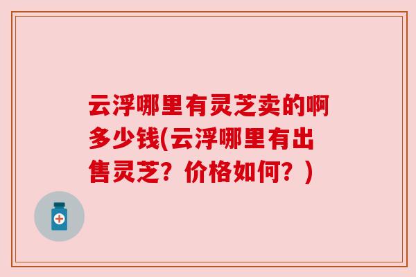 云浮哪里有灵芝卖的啊多少钱(云浮哪里有出售灵芝?价格如何?) 云浮哪里有灵芝卖的啊多少钱(云浮哪里有出售灵芝?价格如何?)