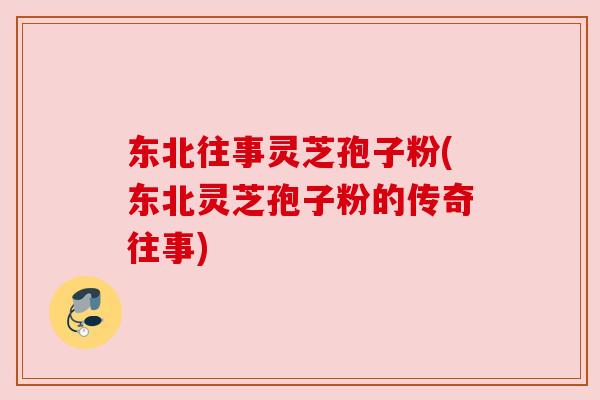 东北往事灵芝孢子粉(东北灵芝孢子粉的传奇往事)