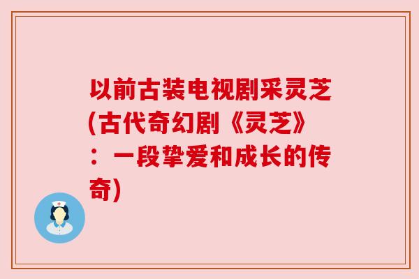以前古装电视剧采灵芝(古代奇幻剧《灵芝》:一段挚爱和成长的传奇) 以前古装电视剧采灵芝(古代奇幻剧《灵芝》:一段挚爱和成长的传奇)