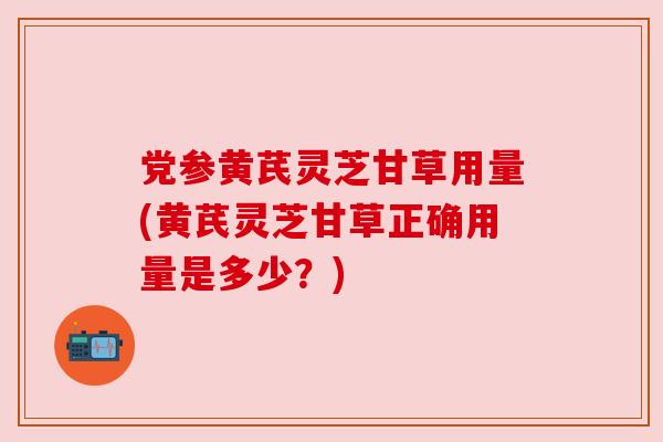 党参黄芪灵芝甘草用量(黄芪灵芝甘草正确用量是多少?) 党参黄芪灵芝甘草用量(黄芪灵芝甘草正确用量是多少?)