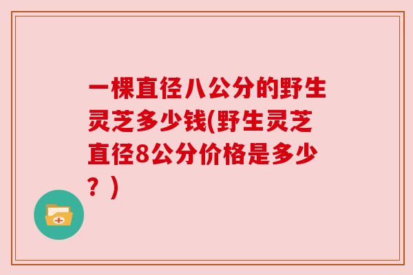 一棵直径八公分的野生灵芝多少钱(野生灵芝直径8公分价格是多少？)
