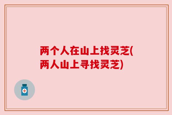 两个人在山上找灵芝(两人山上寻找灵芝)