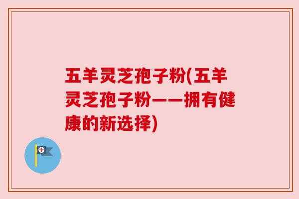 五羊灵芝孢子粉(五羊灵芝孢子粉——拥有健康的新选择)