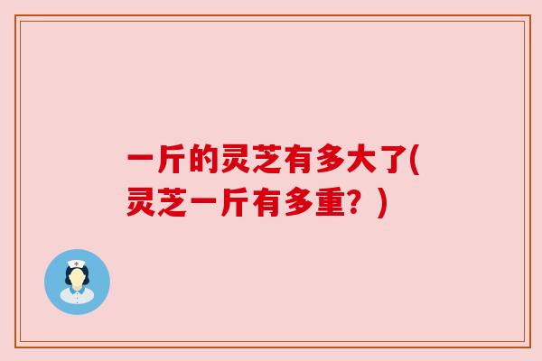 一斤的灵芝有多大了(灵芝一斤有多重?) 一斤的灵芝有多大了(灵芝一斤有多重?)