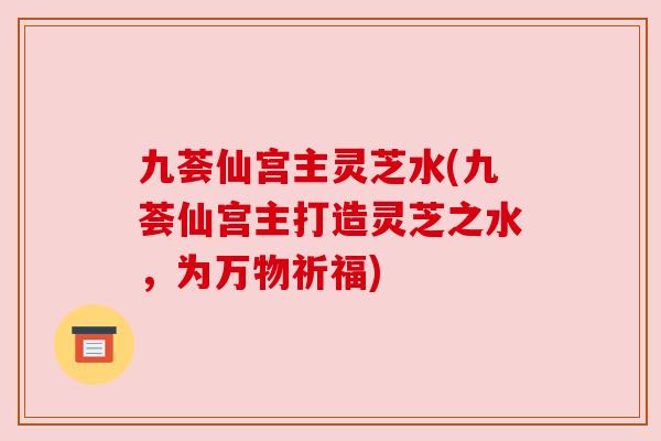 九荟仙宫主灵芝水(九荟仙宫主打造灵芝之水,为万物祈福) 九荟仙宫主灵芝水(九荟仙宫主打造灵芝之水,为万物祈福)