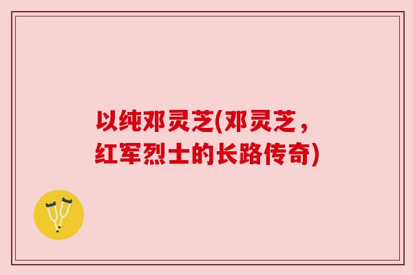 以纯邓灵芝(邓灵芝,红军烈士的长路传奇) 以纯邓灵芝(邓灵芝,红军烈士的长路传奇)