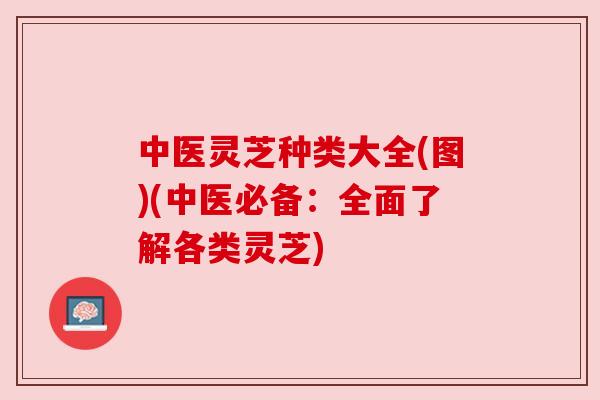 中医灵芝种类大全(图)(中医必备:全面了解各类灵芝) 中医灵芝种类大全(图)(中医必备:全面了解各类灵芝)