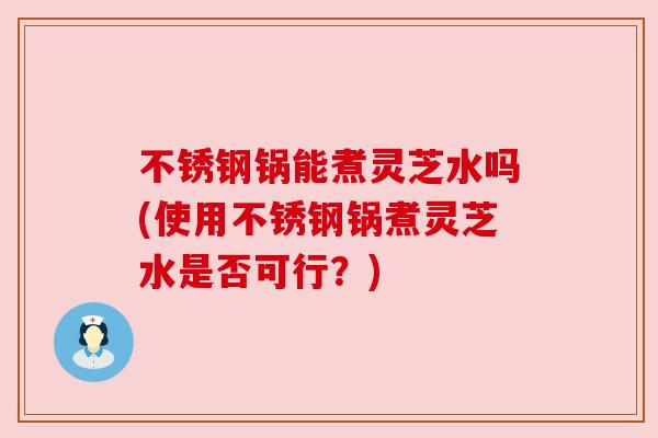 不锈钢锅能煮灵芝水吗(使用不锈钢锅煮灵芝水是否可行?) 不锈钢锅能煮灵芝水吗(使用不锈钢锅煮灵芝水是否可行?)