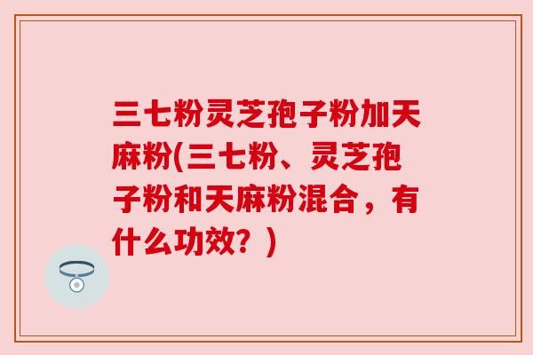 三七粉灵芝孢子粉加天麻粉(三七粉、灵芝孢子粉和天麻粉混合,有什么功效?) 三七粉灵芝孢子粉加天麻粉(三七粉、灵芝孢子粉和天麻粉混合,有什么功效?)