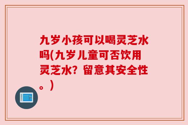 九岁小孩可以喝灵芝水吗(九岁儿童可否饮用灵芝水？留意其安全性。)