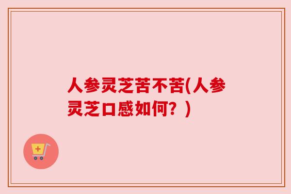 人参灵芝苦不苦(人参灵芝口感如何？)