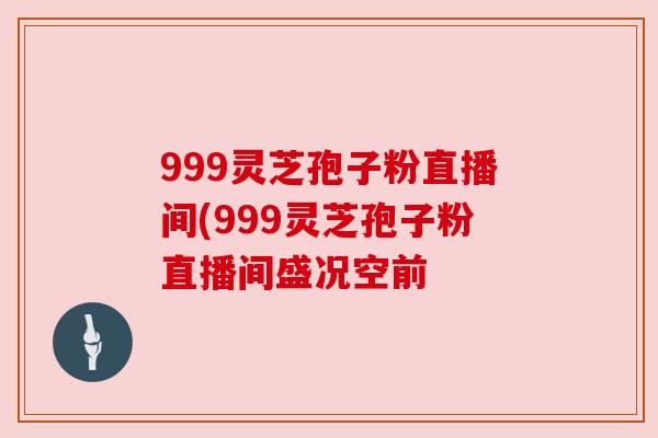 999灵芝孢子粉直播间(999灵芝孢子粉直播间盛况空前 999灵芝孢子粉直播间(999灵芝孢子粉直播间盛况空前