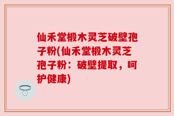 仙禾堂椴木灵芝破壁孢子粉(仙禾堂椴木灵芝孢子粉:破壁提取,呵护健康) 仙禾堂椴木灵芝破壁孢子粉(仙禾堂椴木灵芝孢子粉:破壁提取,呵护健康)