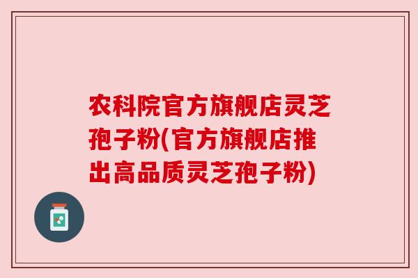 农科院官方旗舰店灵芝孢子粉(官方旗舰店推出高品质灵芝孢子粉)