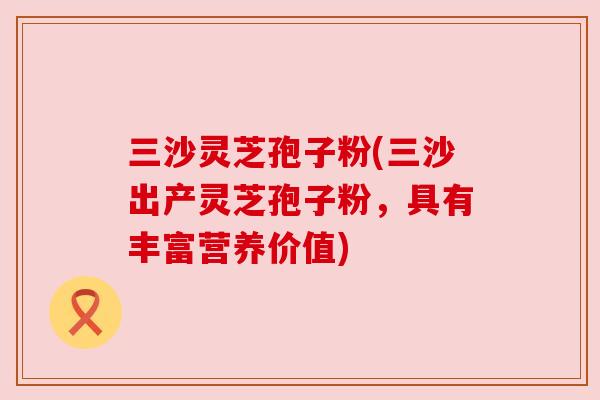 三沙灵芝孢子粉(三沙出产灵芝孢子粉,具有丰富营养价值) 三沙灵芝孢子粉(三沙出产灵芝孢子粉,具有丰富营养价值)