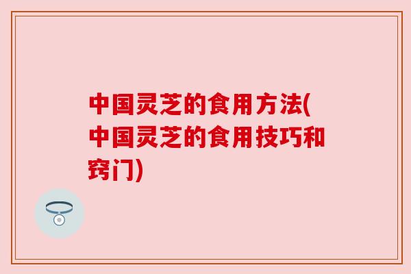 中国灵芝的食用方法(中国灵芝的食用技巧和窍门)