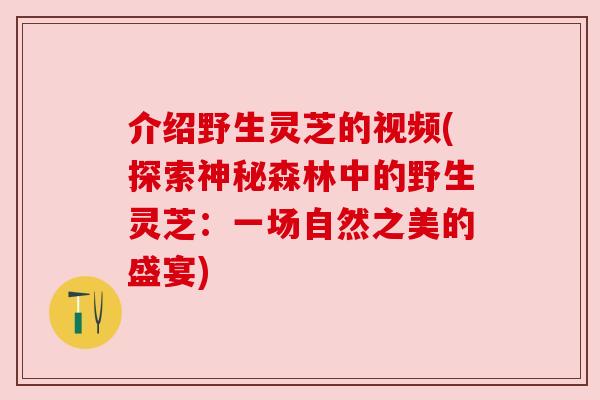 介绍野生灵芝的视频(探索神秘森林中的野生灵芝:一场自然之美的盛宴) 介绍野生灵芝的视频(探索神秘森林中的野生灵芝:一场自然之美的盛宴)