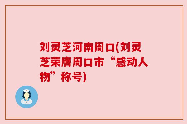 刘灵芝河南周口(刘灵芝荣膺周口市“感动人物”称号) 刘灵芝河南周口(刘灵芝荣膺周口市“感动人物”称号)