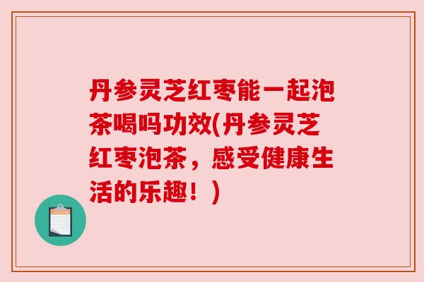 丹参灵芝红枣能一起泡茶喝吗功效(丹参灵芝红枣泡茶，感受健康生活的乐趣！)