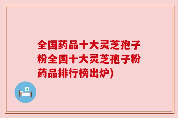 全国药品十大灵芝孢子粉全国十大灵芝孢子粉药品排行榜出炉)
