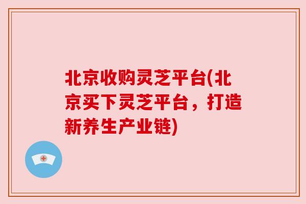 北京收购灵芝平台(北京买下灵芝平台,打造新养生产业链) 北京收购灵芝平台(北京买下灵芝平台,打造新养生产业链)