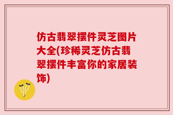 仿古翡翠摆件灵芝图片大全(珍稀灵芝仿古翡翠摆件丰富你的家居装饰) 仿古翡翠摆件灵芝图片大全(珍稀灵芝仿古翡翠摆件丰富你的家居装饰)