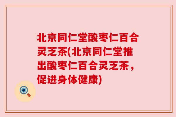 北京同仁堂酸枣仁百合灵芝茶(北京同仁堂推出酸枣仁百合灵芝茶,促进身体健康) 北京同仁堂酸枣仁百合灵芝茶(北京同仁堂推出酸枣仁百合灵芝茶,促进身体健康)
