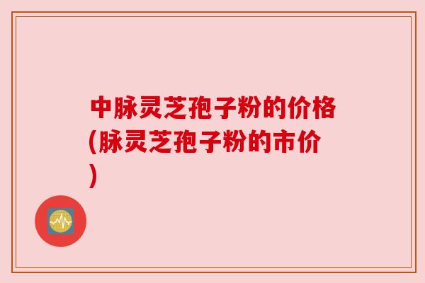 中脉灵芝孢子粉的价格(脉灵芝孢子粉的市价)