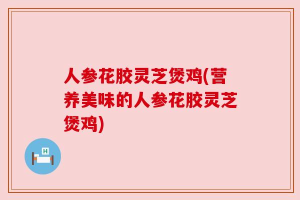 人参花胶灵芝煲鸡(营养美味的人参花胶灵芝煲鸡) 人参花胶灵芝煲鸡(营养美味的人参花胶灵芝煲鸡)