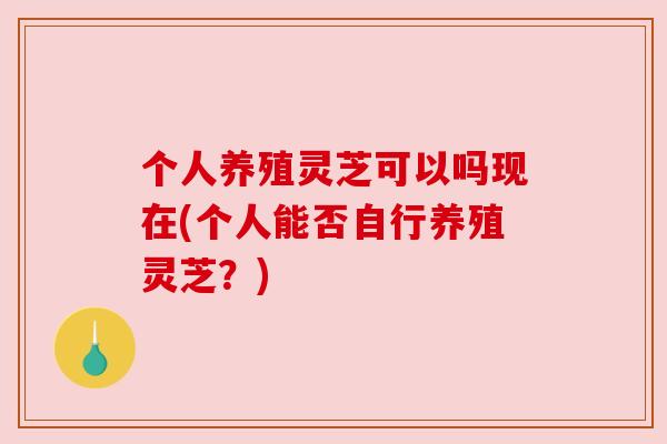个人养殖灵芝可以吗现在(个人能否自行养殖灵芝?) 个人养殖灵芝可以吗现在(个人能否自行养殖灵芝?)