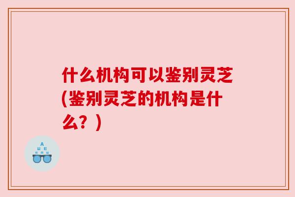 什么机构可以鉴别灵芝(鉴别灵芝的机构是什么？)