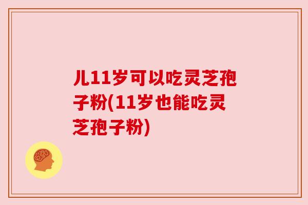儿11岁可以吃灵芝孢子粉(11岁也能吃灵芝孢子粉)