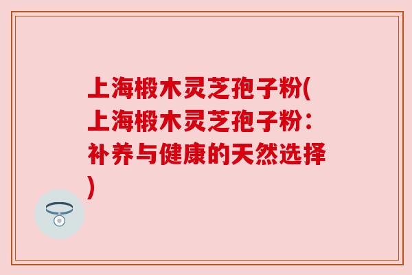 上海椴木灵芝孢子粉(上海椴木灵芝孢子粉:补养与健康的天然选择) 上海椴木灵芝孢子粉(上海椴木灵芝孢子粉:补养与健康的天然选择)
