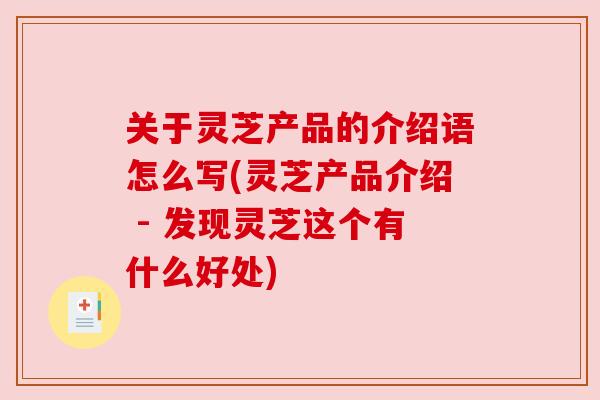 关于灵芝产品的介绍语怎么写(灵芝产品介绍 - 发现灵芝这个有什么好处) 关于灵芝产品的介绍语怎么写(灵芝产品介绍 - 发现灵芝这个有什么好处)