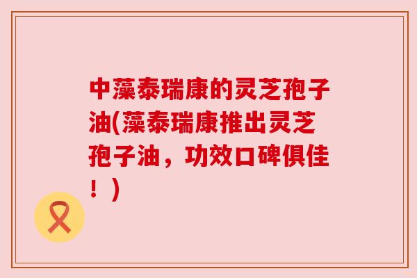 中藻泰瑞康的灵芝孢子油(藻泰瑞康推出灵芝孢子油，功效口碑俱佳！)