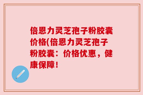 倍恩力灵芝孢子粉胶囊价格(倍恩力灵芝孢子粉胶囊:价格优惠,健康保障! 倍恩力灵芝孢子粉胶囊价格(倍恩力灵芝孢子粉胶囊:价格优惠,健康保障!