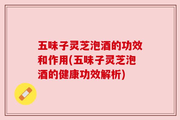 五味子灵芝泡酒的功效和作用(五味子灵芝泡酒的健康功效解析) 五味子灵芝泡酒的功效和作用(五味子灵芝泡酒的健康功效解析)