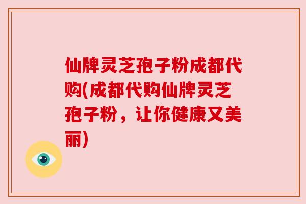仙牌灵芝孢子粉成都代购(成都代购仙牌灵芝孢子粉，让你健康又美丽)