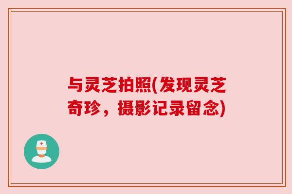 与灵芝拍照(发现灵芝奇珍，摄影记录留念)