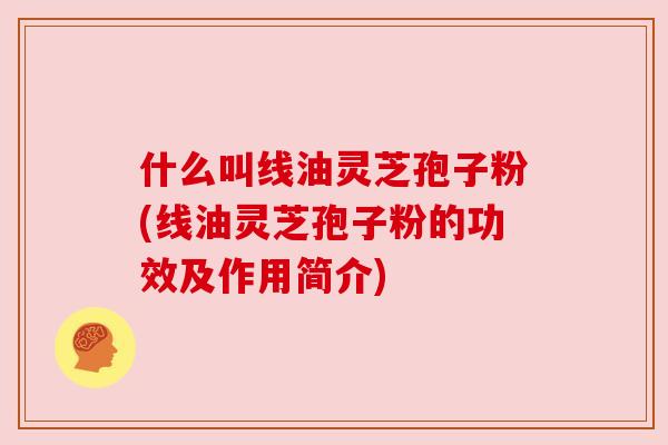 什么叫线油灵芝孢子粉(线油灵芝孢子粉的功效及作用简介) 什么叫线油灵芝孢子粉(线油灵芝孢子粉的功效及作用简介)