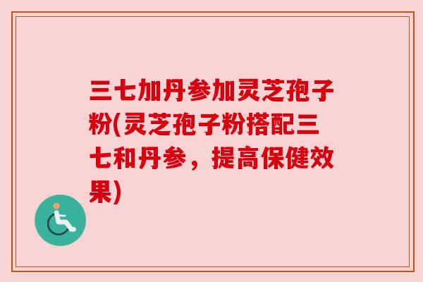 三七加丹参加灵芝孢子粉(灵芝孢子粉搭配三七和丹参，提高保健效果)